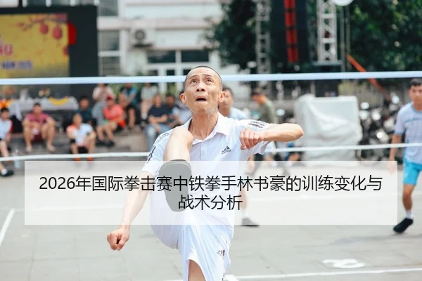 2026年国际拳击赛中铁拳手林书豪的训练变化与战术分析
