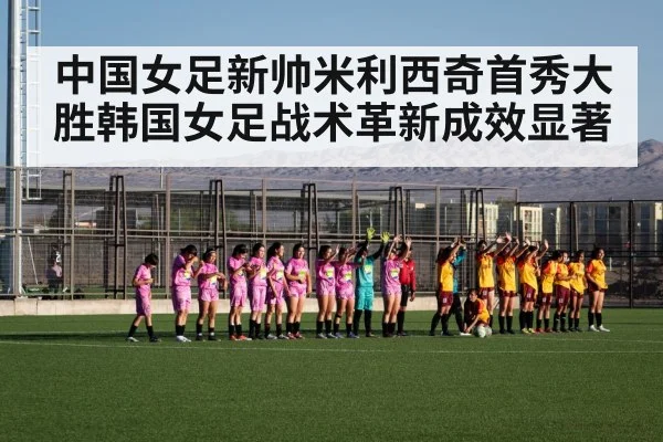 中国女足新帅米利西奇首秀大胜韩国女足战术革新成效显著