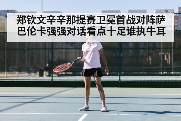 郑钦文辛辛那提赛卫冕首战对阵萨巴伦卡强强对话看点十足谁执牛耳